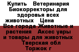  Купить : Ветеринария.Биокорректоры для здоровья всех животных › Цена ­ 100 - Все города Животные и растения » Аксесcуары и товары для животных   . Тверская обл.,Торжок г.